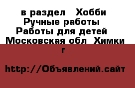  в раздел : Хобби. Ручные работы » Работы для детей . Московская обл.,Химки г.